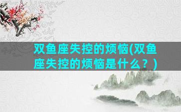 双鱼座失控的烦恼(双鱼座失控的烦恼是什么？)