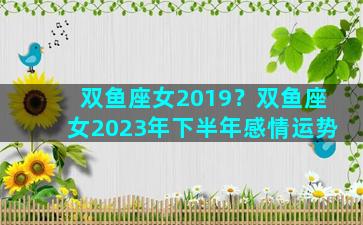 双鱼座女2019？双鱼座女2023年下半年感情运势