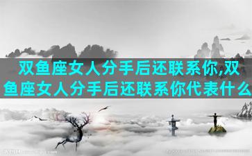 双鱼座女人分手后还联系你,双鱼座女人分手后还联系你代表什么