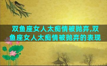 双鱼座女人太痴情被抛弃,双鱼座女人太痴情被抛弃的表现