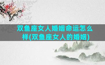 双鱼座女人婚姻命运怎么样(双鱼座女人的婚姻)