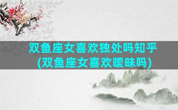 双鱼座女喜欢独处吗知乎(双鱼座女喜欢暧昧吗)