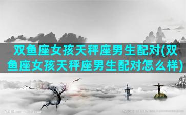 双鱼座女孩天秤座男生配对(双鱼座女孩天秤座男生配对怎么样)