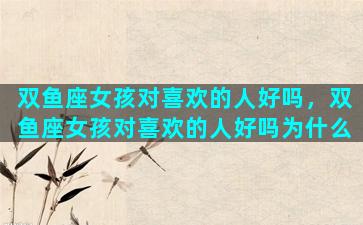 双鱼座女孩对喜欢的人好吗，双鱼座女孩对喜欢的人好吗为什么