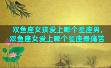 双鱼座女孩爱上哪个星座男,双鱼座女爱上哪个星座最痛苦