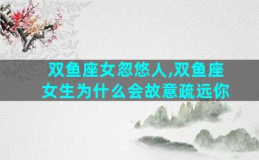 双鱼座女忽悠人,双鱼座女生为什么会故意疏远你