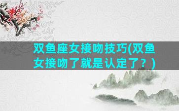 双鱼座女接吻技巧(双鱼女接吻了就是认定了？)