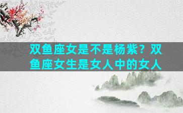 双鱼座女是不是杨紫？双鱼座女生是女人中的女人