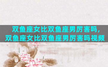 双鱼座女比双鱼座男厉害吗,双鱼座女比双鱼座男厉害吗视频