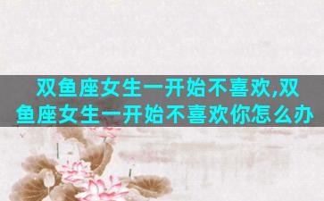 双鱼座女生一开始不喜欢,双鱼座女生一开始不喜欢你怎么办