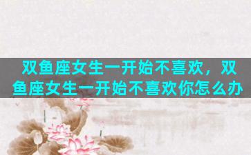 双鱼座女生一开始不喜欢，双鱼座女生一开始不喜欢你怎么办