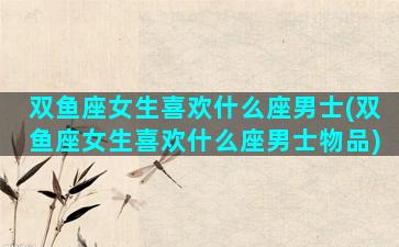 双鱼座女生喜欢什么座男士(双鱼座女生喜欢什么座男士物品)