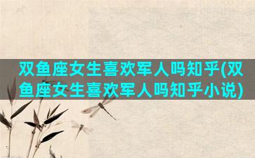 双鱼座女生喜欢军人吗知乎(双鱼座女生喜欢军人吗知乎小说)