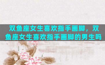 双鱼座女生喜欢指手画脚，双鱼座女生喜欢指手画脚的男生吗