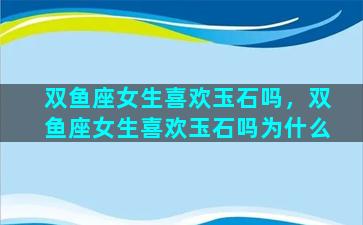 双鱼座女生喜欢玉石吗，双鱼座女生喜欢玉石吗为什么