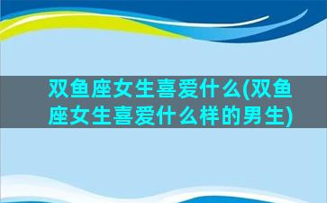双鱼座女生喜爱什么(双鱼座女生喜爱什么样的男生)