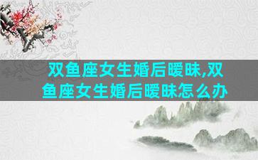 双鱼座女生婚后暧昧,双鱼座女生婚后暧昧怎么办