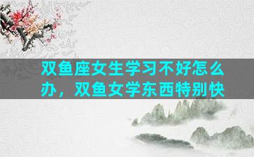 双鱼座女生学习不好怎么办，双鱼女学东西特别快