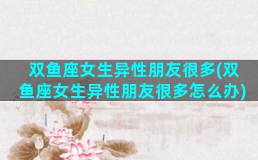 双鱼座女生异性朋友很多(双鱼座女生异性朋友很多怎么办)