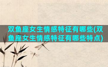 双鱼座女生情感特征有哪些(双鱼座女生情感特征有哪些特点)