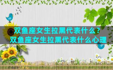 双鱼座女生拉黑代表什么？双鱼座女生拉黑代表什么心理