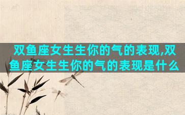 双鱼座女生生你的气的表现,双鱼座女生生你的气的表现是什么