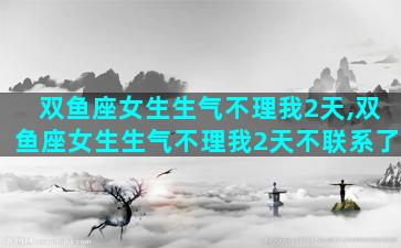 双鱼座女生生气不理我2天,双鱼座女生生气不理我2天不联系了