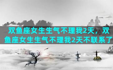 双鱼座女生生气不理我2天，双鱼座女生生气不理我2天不联系了
