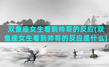 双鱼座女生看到帅哥的反应(双鱼座女生看到帅哥的反应是什么)