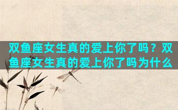 双鱼座女生真的爱上你了吗？双鱼座女生真的爱上你了吗为什么