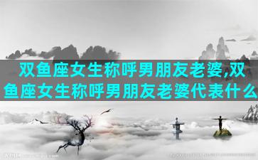 双鱼座女生称呼男朋友老婆,双鱼座女生称呼男朋友老婆代表什么