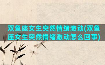 双鱼座女生突然情绪激动(双鱼座女生突然情绪激动怎么回事)