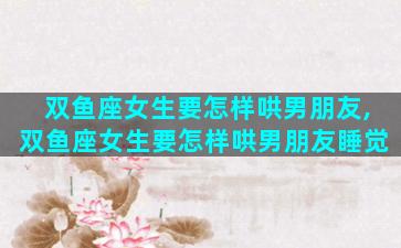 双鱼座女生要怎样哄男朋友,双鱼座女生要怎样哄男朋友睡觉