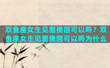 双鱼座女生见面挽回可以吗？双鱼座女生见面挽回可以吗为什么