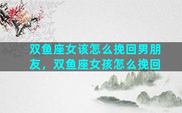 双鱼座女该怎么挽回男朋友，双鱼座女孩怎么挽回