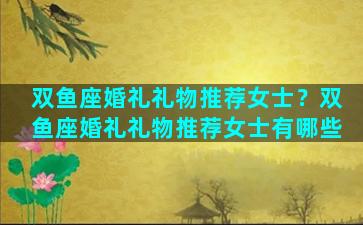 双鱼座婚礼礼物推荐女士？双鱼座婚礼礼物推荐女士有哪些