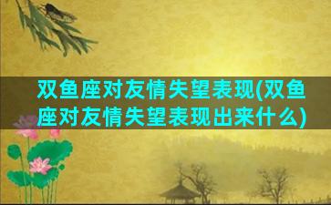 双鱼座对友情失望表现(双鱼座对友情失望表现出来什么)