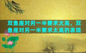 双鱼座对另一半要求太高，双鱼座对另一半要求太高的表现