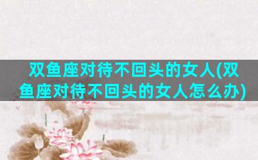 双鱼座对待不回头的女人(双鱼座对待不回头的女人怎么办)
