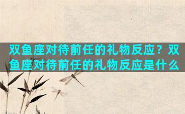 双鱼座对待前任的礼物反应？双鱼座对待前任的礼物反应是什么
