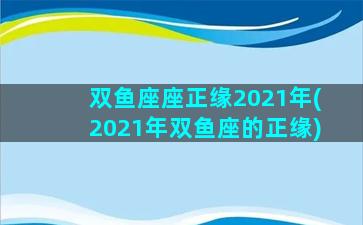 双鱼座座正缘2021年(2021年双鱼座的正缘)