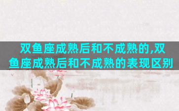 双鱼座成熟后和不成熟的,双鱼座成熟后和不成熟的表现区别