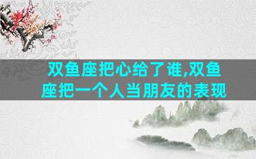 双鱼座把心给了谁,双鱼座把一个人当朋友的表现