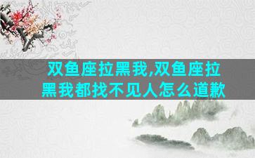 双鱼座拉黑我,双鱼座拉黑我都找不见人怎么道歉