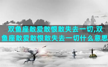 双鱼座敢爱敢恨敢失去一切,双鱼座敢爱敢恨敢失去一切什么意思
