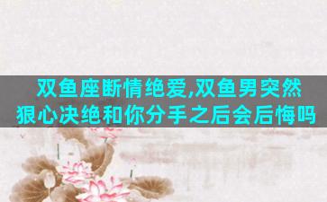 双鱼座断情绝爱,双鱼男突然狠心决绝和你分手之后会后悔吗