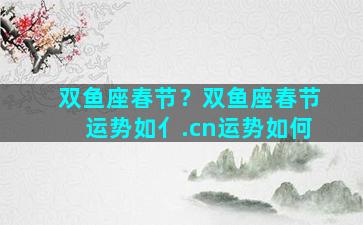 双鱼座春节？双鱼座春节运势如亻.cn运势如何