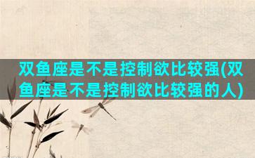 双鱼座是不是控制欲比较强(双鱼座是不是控制欲比较强的人)