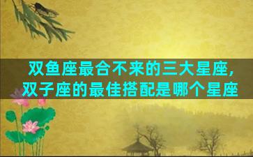 双鱼座最合不来的三大星座,双子座的最佳搭配是哪个星座