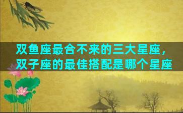 双鱼座最合不来的三大星座，双子座的最佳搭配是哪个星座